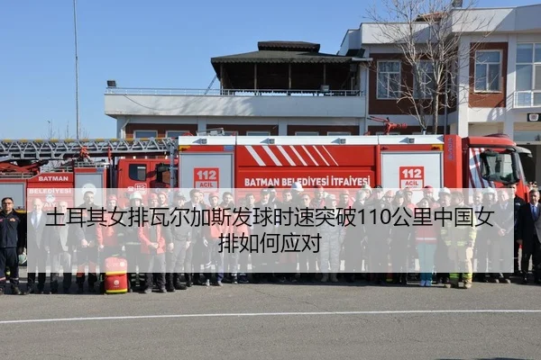 土耳其女排瓦尔加斯发球时速突破110公里中国女排如何应对